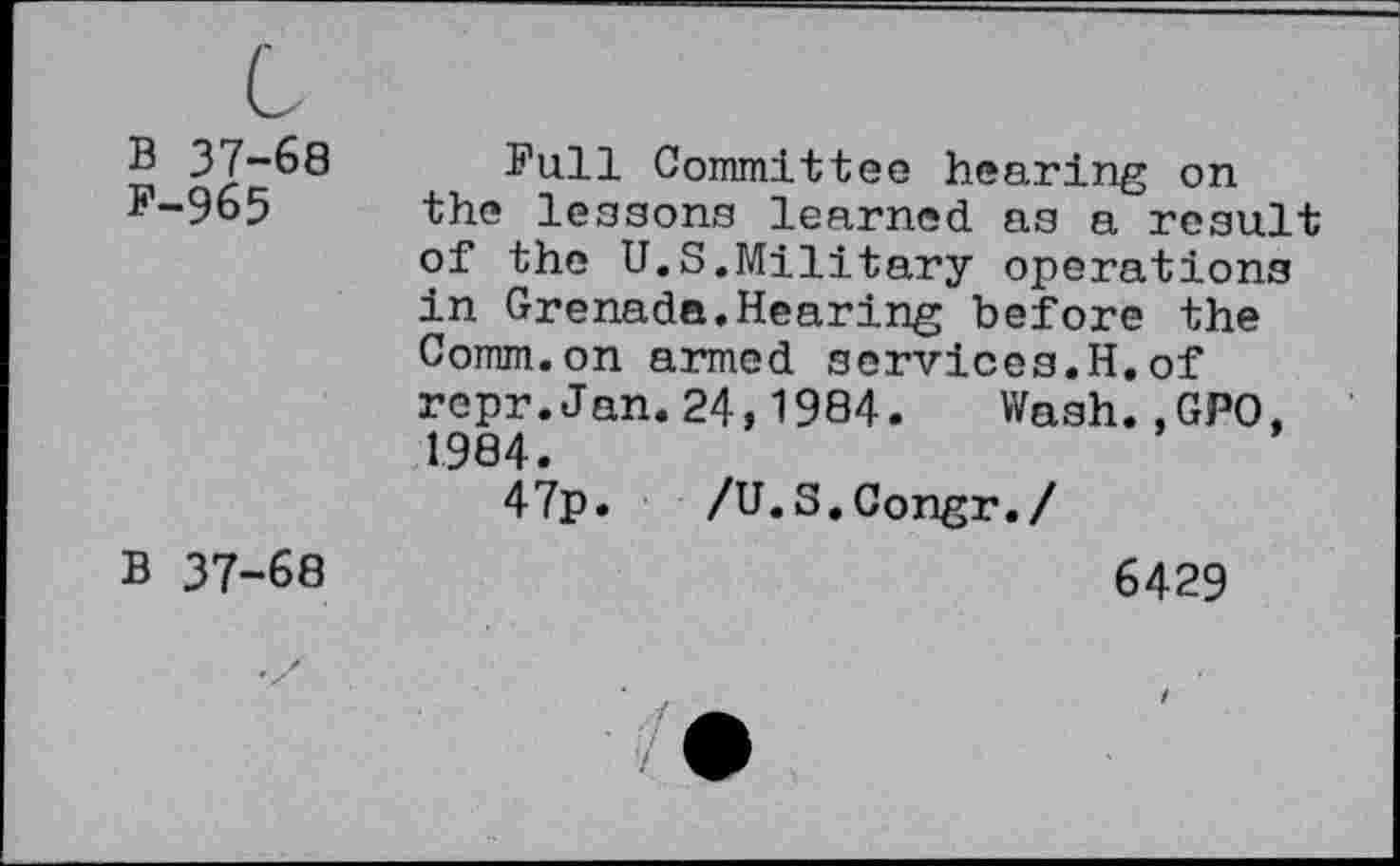 ﻿B 37-68 F-965	Full Committee hearing on the lessons learned as a result of the U.S.Military operations in Grenada.Hearing before the Comm.on armed services.H.of repr.Jan.24,1984. Wash.,GPO, 1984. 47p. /U.S.Congr./
B 37-68	6429